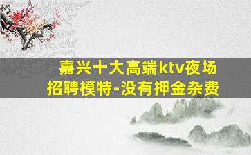 嘉兴十大高端ktv夜场招聘模特-没有押金杂费